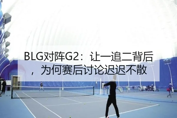 BLG对阵G2：让一追二背后，为何赛后讨论迟迟不散